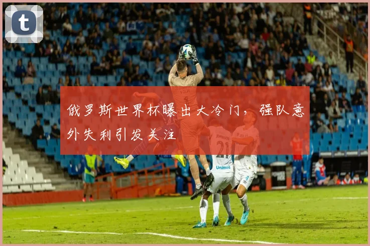 俄罗斯世界杯曝出大冷门,强队意外失利引发关注
