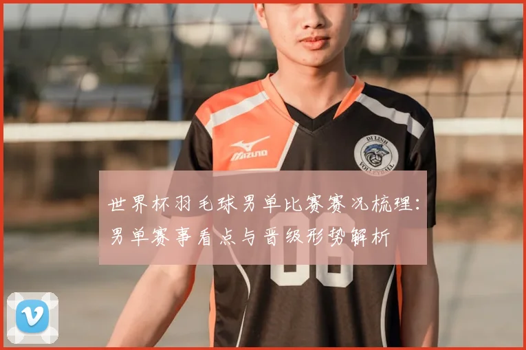 世界杯羽毛球男单比赛赛况梳理：男单赛事看点与晋级形势解析