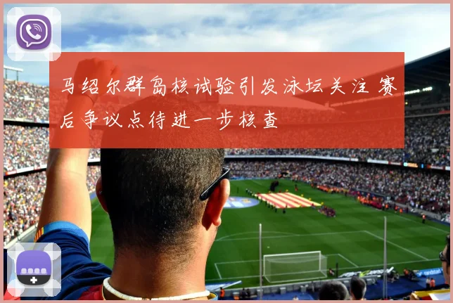 马绍尔群岛核试验引发泳坛关注 赛后争议点待进一步核查