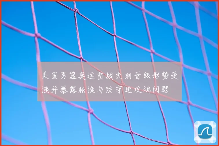 美国男篮奥运首战失利晋级形势受挫并暴露轮换与防守进攻端问题