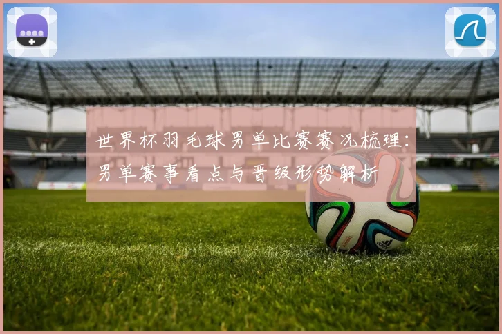 世界杯羽毛球男单比赛赛况梳理：男单赛事看点与晋级形势解析
