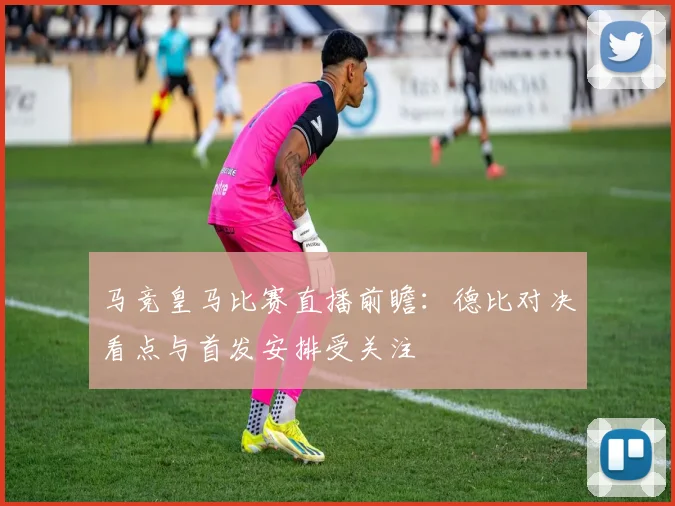 马竞皇马比赛直播前瞻：德比对决看点与首发安排受关注