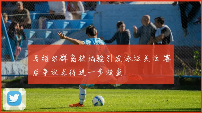 马绍尔群岛核试验引发泳坛关注 赛后争议点待进一步核查