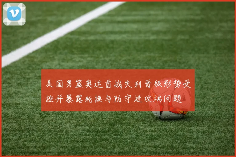 美国男篮奥运首战失利晋级形势受挫并暴露轮换与防守进攻端问题