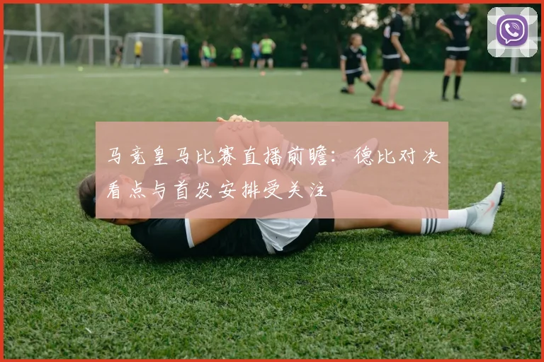 马竞皇马比赛直播前瞻：德比对决看点与首发安排受关注