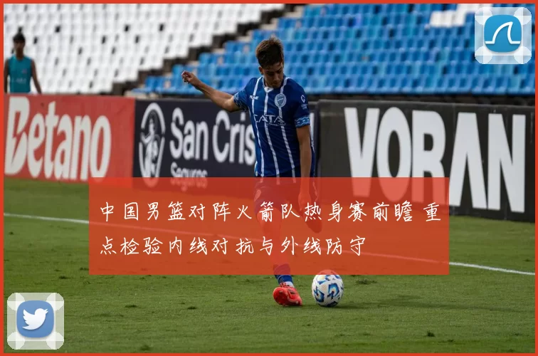 中国男篮对阵火箭队热身赛前瞻 重点检验内线对抗与外线防守