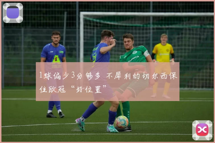 1球偏少3分够多 不犀利的切尔西保住欧冠“好位置”