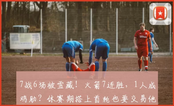 7战6场被雪藏!火箭7连胜,1人成鸡肋?休赛期搭上首轮也要交易他