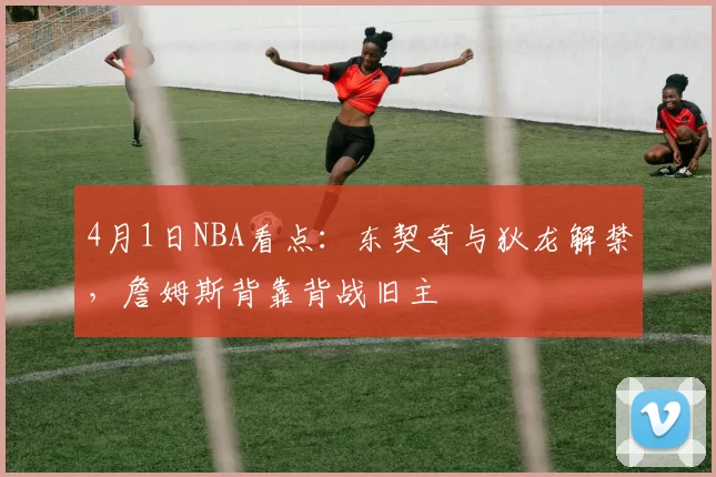 4月1日NBA看点：东契奇与狄龙解禁，詹姆斯背靠背战旧主