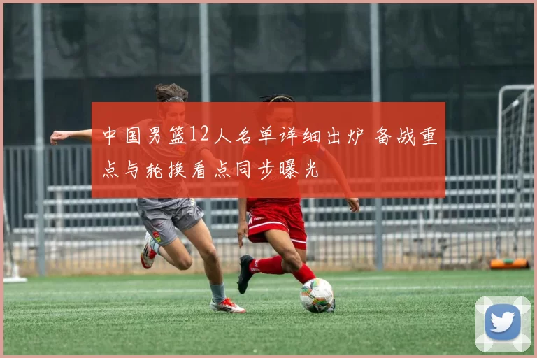 中国男篮12人名单详细出炉 备战重点与轮换看点同步曝光