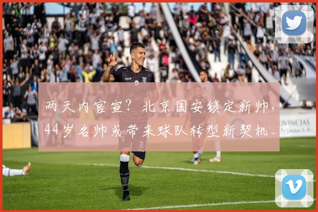 两天内官宣?北京国安锁定新帅,44岁名帅或带来球队转型新契机_尼克·蒙哥马利_战术_球员