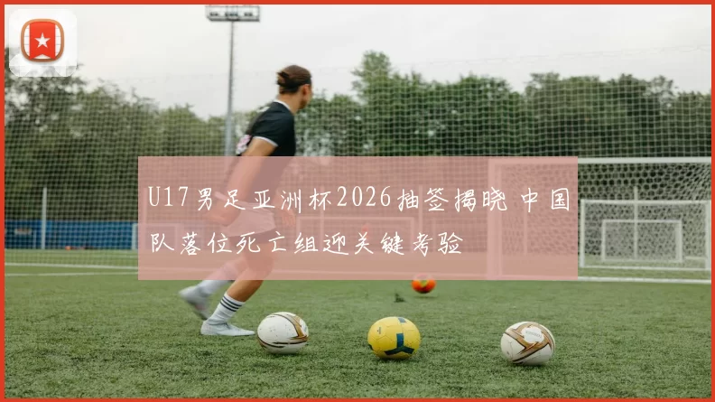 U17男足亚洲杯2026抽签揭晓 中国队落位死亡组迎关键考验