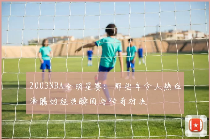 2003NBA全明星赛：那些年令人热血沸腾的经典瞬间与传奇对决