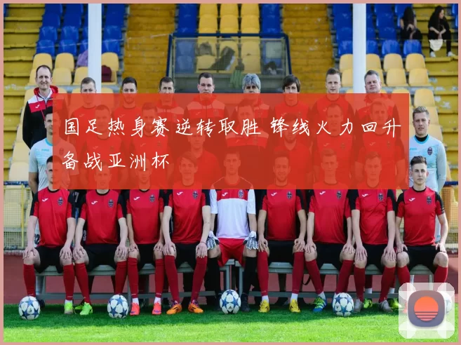 国足热身赛逆转取胜 锋线火力回升备战亚洲杯