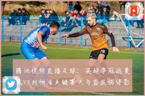 腾讯视频直播足球：英超争冠战曼城vs利物浦关键赛况与首发伤停影响分析