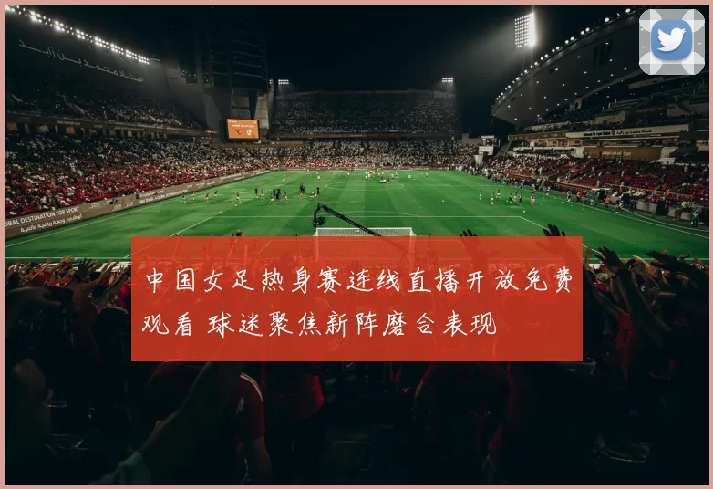 中国女足热身赛连线直播开放免费观看 球迷聚焦新阵磨合表现