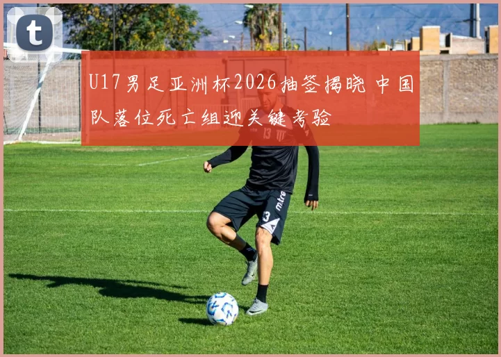 U17男足亚洲杯2026抽签揭晓 中国队落位死亡组迎关键考验