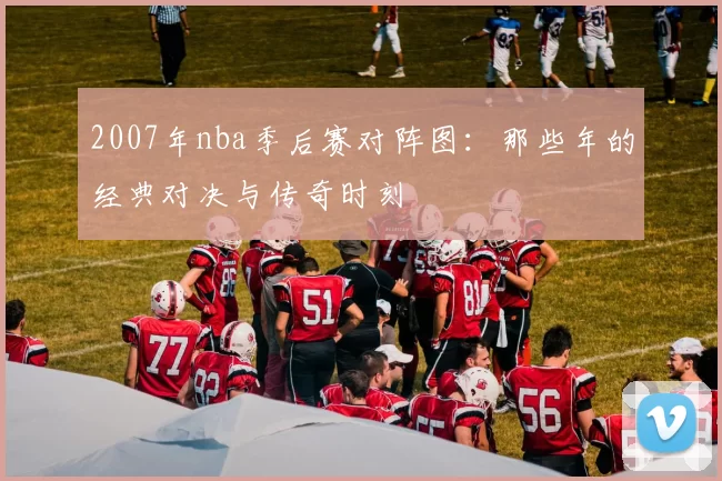 2007年nba季后赛对阵图：那些年的经典对决与传奇时刻
