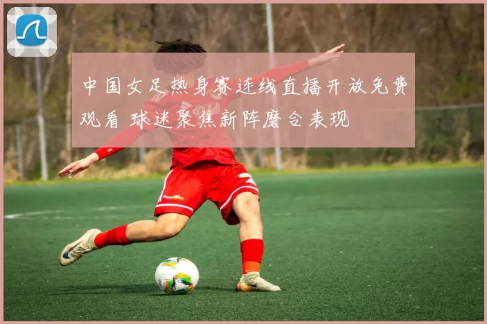 中国女足热身赛连线直播开放免费观看 球迷聚焦新阵磨合表现
