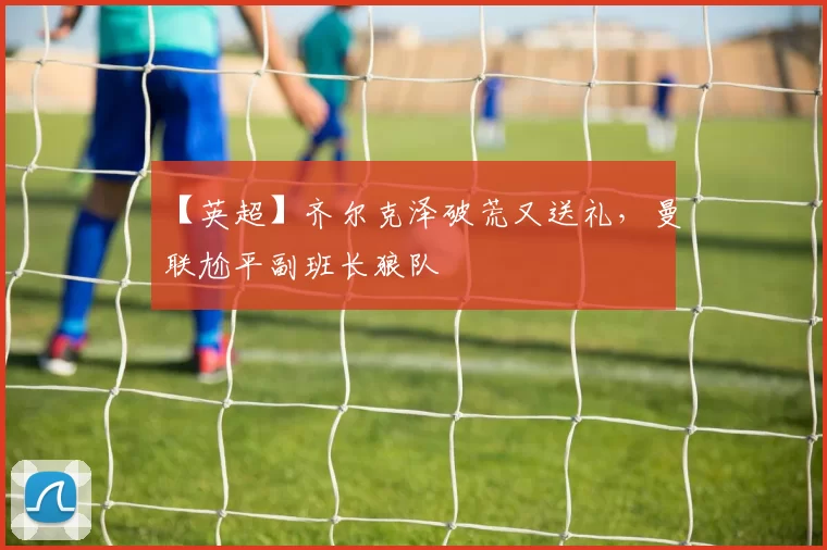 【英超】齐尔克泽破荒又送礼，曼联尬平副班长狼队