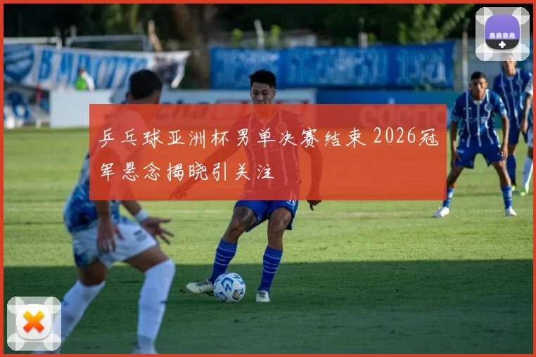 乒乓球亚洲杯男单决赛结束 2026冠军悬念揭晓引关注