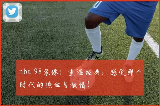 nba 98录像:重温经典,感受那个时代的热血与激情!