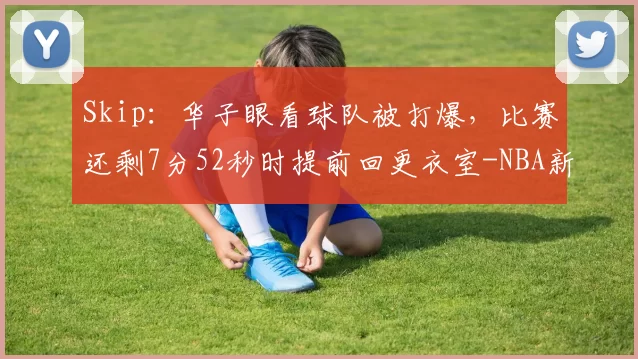 Skip:华子眼看球队被打爆,比赛还剩7分52秒时提前回更衣室-NBA新闻