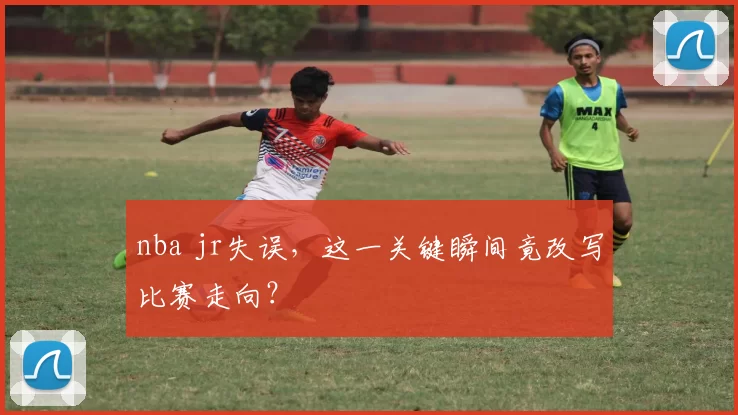 nba jr失误，这一关键瞬间竟改写比赛走向？