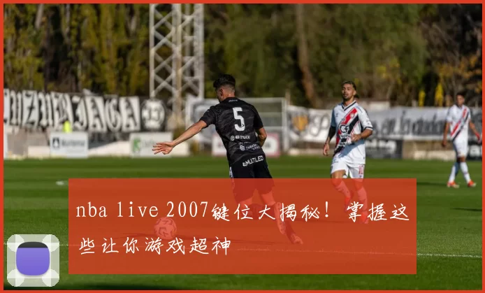 nba live 2007键位大揭秘！掌握这些让你游戏超神