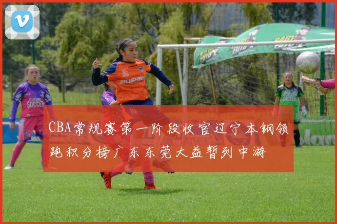 CBA常规赛第一阶段收官辽宁本钢领跑积分榜广东东莞大益暂列中游