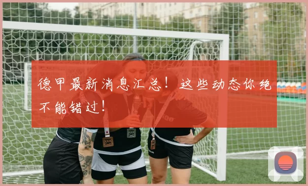 德甲最新消息汇总!这些动态你绝不能错过!