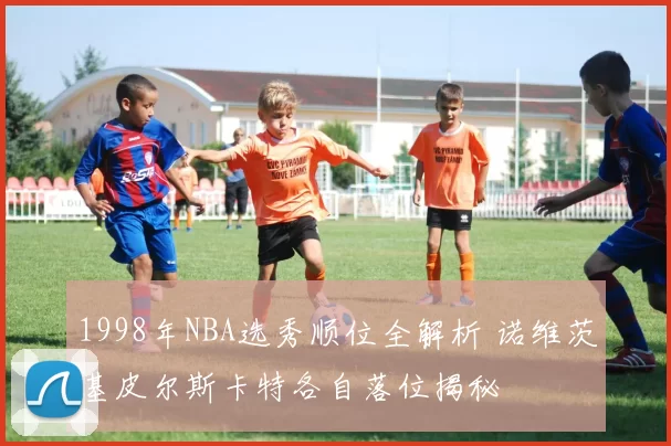 1998年NBA选秀顺位全解析 诺维茨基皮尔斯卡特各自落位揭秘