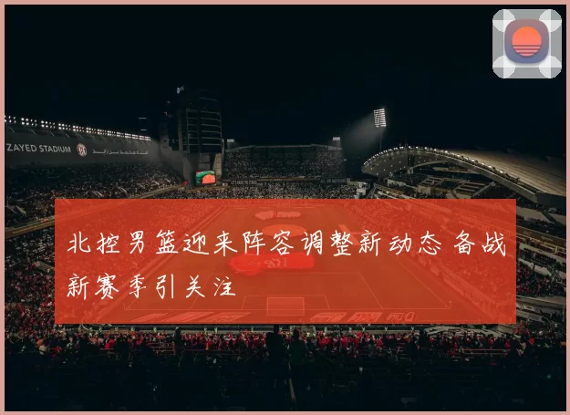 北控男篮迎来阵容调整新动态 备战新赛季引关注