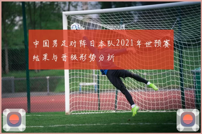 中国男足对阵日本队2021年世预赛结果与晋级形势分析