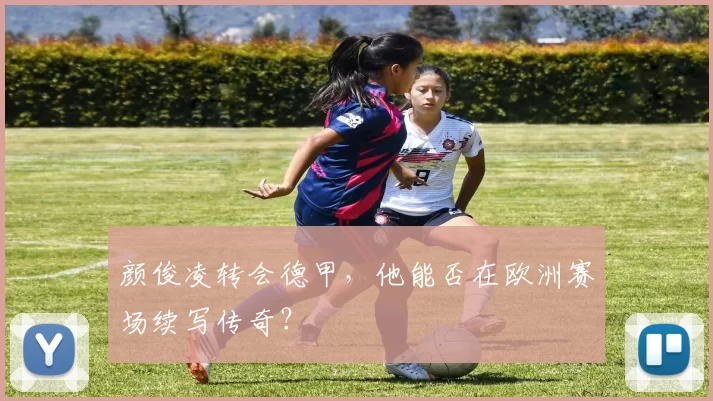 颜俊凌转会德甲,他能否在欧洲赛场续写传奇?