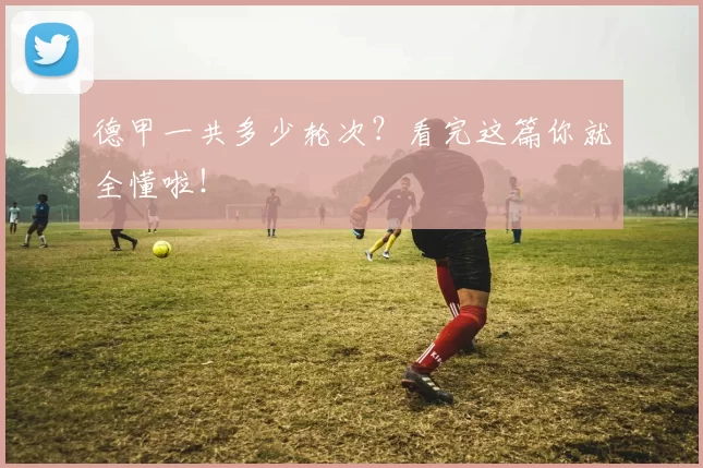 德甲一共多少轮次？看完这篇你就全懂啦！