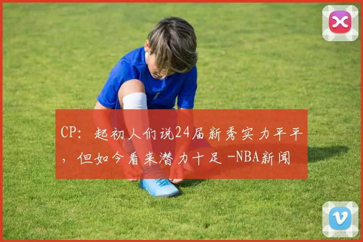 CP：起初人们说24届新秀实力平平，但如今看来潜力十足 -NBA新闻