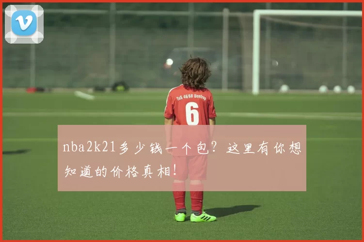 nba2k21多少钱一个包?这里有你想知道的价格真相!