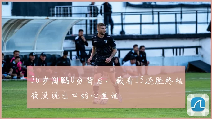 36岁周鹏0分背后，藏着15连胜终结夜没说出口的心里话