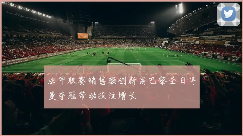 法甲联赛销售额创新高巴黎圣日耳曼夺冠带动投注增长