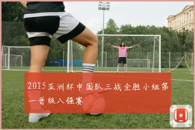 2015亚洲杯中国队三战全胜小组第一晋级八强赛