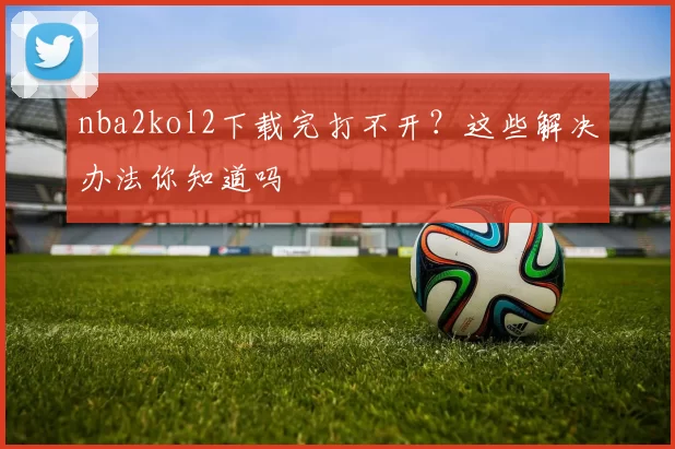 nba2kol2下载完打不开?这些解决办法你知道吗