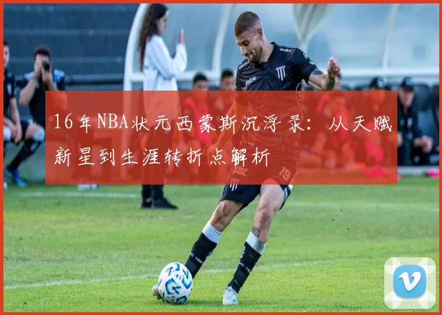 16年NBA状元西蒙斯沉浮录:从天赋新星到生涯转折点解析