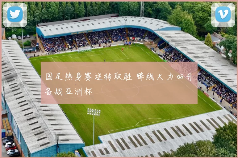 国足热身赛逆转取胜 锋线火力回升备战亚洲杯