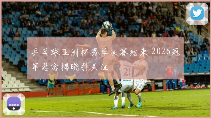 乒乓球亚洲杯男单决赛结束 2026冠军悬念揭晓引关注