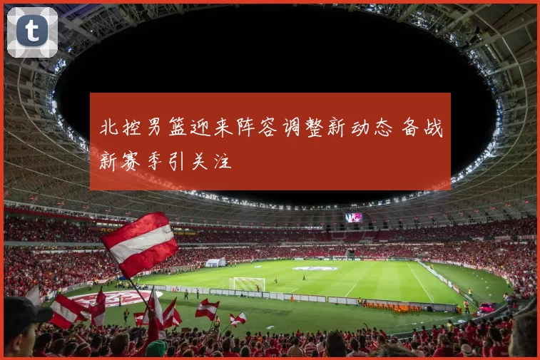 北控男篮迎来阵容调整新动态 备战新赛季引关注