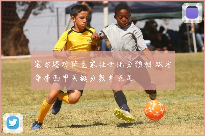 塞尔塔对阵皇家社会比分预测 双方争夺西甲关键分数看点足